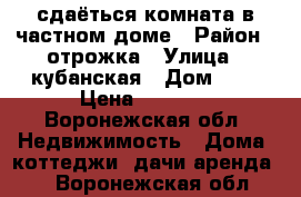 сдаёться комната в частном доме › Район ­ отрожка › Улица ­ кубанская › Дом ­ 9 › Цена ­ 5 000 - Воронежская обл. Недвижимость » Дома, коттеджи, дачи аренда   . Воронежская обл.